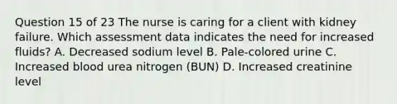 Question 15 of 23 The nurse is caring for a client with kidney failure. Which assessment data indicates the need for increased fluids? A. Decreased sodium level B. Pale-colored urine C. Increased blood urea nitrogen (BUN) D. Increased creatinine level