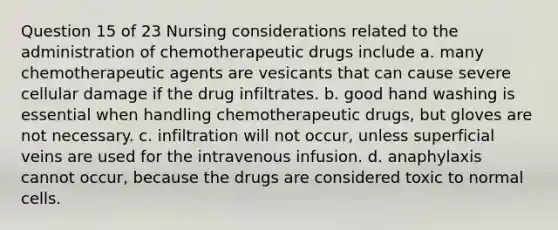 Question 15 of 23 Nursing considerations related to the administration of chemotherapeutic drugs include a. many chemotherapeutic agents are vesicants that can cause severe cellular damage if the drug infiltrates. b. good hand washing is essential when handling chemotherapeutic drugs, but gloves are not necessary. c. infiltration will not occur, unless superficial veins are used for the intravenous infusion. d. anaphylaxis cannot occur, because the drugs are considered toxic to normal cells.