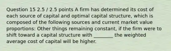 Question 15 2.5 / 2.5 points A firm has determined its cost of each source of capital and optimal capital structure, which is composed of the following sources and current market value proportions: Other things remaining constant, if the firm were to shift toward a capital structure with ________ the weighted average cost of capital will be higher.