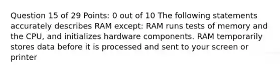 Question 15 of 29 Points: 0 out of 10 The following statements accurately describes RAM except: RAM runs tests of memory and the CPU, and initializes hardware components. RAM temporarily stores data before it is processed and sent to your screen or printer