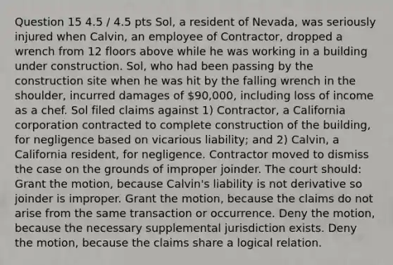 Question 15 4.5 / 4.5 pts Sol, a resident of Nevada, was seriously injured when Calvin, an employee of Contractor, dropped a wrench from 12 floors above while he was working in a building under construction. Sol, who had been passing by the construction site when he was hit by the falling wrench in the shoulder, incurred damages of 90,000, including loss of income as a chef. Sol filed claims against 1) Contractor, a California corporation contracted to complete construction of the building, for negligence based on vicarious liability; and 2) Calvin, a California resident, for negligence. Contractor moved to dismiss the case on the grounds of improper joinder. The court should: Grant the motion, because Calvin's liability is not derivative so joinder is improper. Grant the motion, because the claims do not arise from the same transaction or occurrence. Deny the motion, because the necessary supplemental jurisdiction exists. Deny the motion, because the claims share a logical relation.