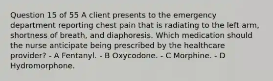 Question 15 of 55 A client presents to the emergency department reporting chest pain that is radiating to the left arm, shortness of breath, and diaphoresis. Which medication should the nurse anticipate being prescribed by the healthcare provider? - A Fentanyl. - B Oxycodone. - C Morphine. - D Hydromorphone.