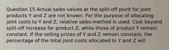 Question 15 Actual sales values at the split-off point for joint products Y and Z are not known. For the purpose of allocating joint costs to Y and Z, relative sales-method is used. Cost beyond split-off increase for product Z, while those of product Y remain constant. If the selling prices of Y and Z remain constant, the percentage of the total joint costs allocated to Y and Z will