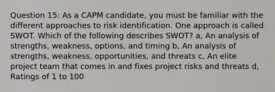 Question 15: As a CAPM candidate, you must be familiar with the different approaches to risk identification. One approach is called SWOT. Which of the following describes SWOT? a, An analysis of strengths, weakness, options, and timing b, An analysis of strengths, weakness, opportunities, and threats c, An elite project team that comes in and fixes project risks and threats d, Ratings of 1 to 100