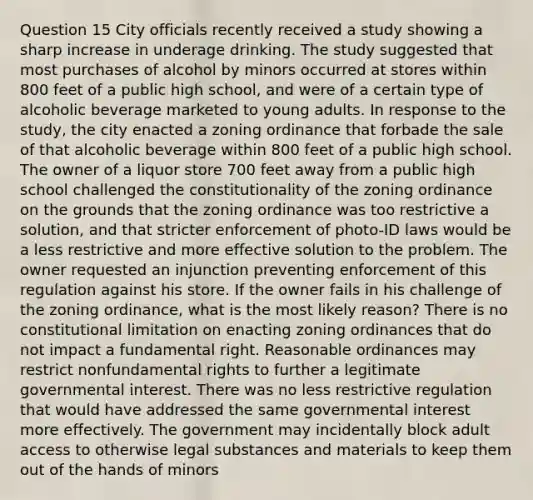 Question 15 City officials recently received a study showing a sharp increase in underage drinking. The study suggested that most purchases of alcohol by minors occurred at stores within 800 feet of a public high school, and were of a certain type of alcoholic beverage marketed to young adults. In response to the study, the city enacted a zoning ordinance that forbade the sale of that alcoholic beverage within 800 feet of a public high school. The owner of a liquor store 700 feet away from a public high school challenged the constitutionality of the zoning ordinance on the grounds that the zoning ordinance was too restrictive a solution, and that stricter enforcement of photo-ID laws would be a less restrictive and more effective solution to the problem. The owner requested an injunction preventing enforcement of this regulation against his store. If the owner fails in his challenge of the zoning ordinance, what is the most likely reason? There is no constitutional limitation on enacting zoning ordinances that do not impact a fundamental right. Reasonable ordinances may restrict nonfundamental rights to further a legitimate governmental interest. There was no less restrictive regulation that would have addressed the same governmental interest more effectively. The government may incidentally block adult access to otherwise legal substances and materials to keep them out of the hands of minors