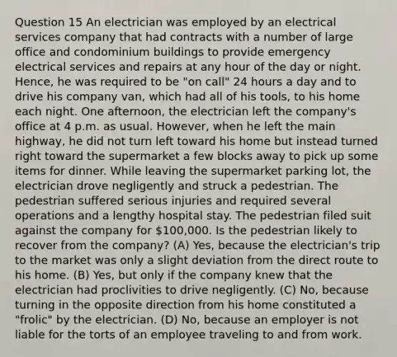 Question 15 An electrician was employed by an electrical services company that had contracts with a number of large office and condominium buildings to provide emergency electrical services and repairs at any hour of the day or night. Hence, he was required to be "on call" 24 hours a day and to drive his company van, which had all of his tools, to his home each night. One afternoon, the electrician left the company's office at 4 p.m. as usual. However, when he left the main highway, he did not turn left toward his home but instead turned right toward the supermarket a few blocks away to pick up some items for dinner. While leaving the supermarket parking lot, the electrician drove negligently and struck a pedestrian. The pedestrian suffered serious injuries and required several operations and a lengthy hospital stay. The pedestrian filed suit against the company for 100,000. Is the pedestrian likely to recover from the company? (A) Yes, because the electrician's trip to the market was only a slight deviation from the direct route to his home. (B) Yes, but only if the company knew that the electrician had proclivities to drive negligently. (C) No, because turning in the opposite direction from his home constituted a "frolic" by the electrician. (D) No, because an employer is not liable for the torts of an employee traveling to and from work.