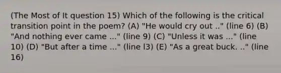 (The Most of It question 15) Which of the following is the critical transition point in the poem? (A) "He would cry out .." (line 6) (B) "And nothing ever came ..." (line 9) (C) "Unless it was ..." (line 10) (D) "But after a time ..." (line l3) (E) "As a great buck. .." (line 16)