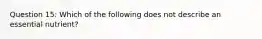 Question 15: Which of the following does not describe an essential nutrient?
