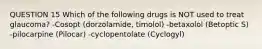 QUESTION 15 Which of the following drugs is NOT used to treat glaucoma? -Cosopt (dorzolamide, timolol) -betaxolol (Betoptic S) -pilocarpine (Pilocar) -cyclopentolate (Cyclogyl)