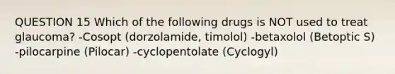 QUESTION 15 Which of the following drugs is NOT used to treat glaucoma? -Cosopt (dorzolamide, timolol) -betaxolol (Betoptic S) -pilocarpine (Pilocar) -cyclopentolate (Cyclogyl)