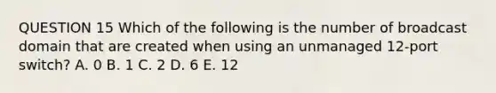 QUESTION 15 Which of the following is the number of broadcast domain that are created when using an unmanaged 12-port switch? A. 0 B. 1 C. 2 D. 6 E. 12