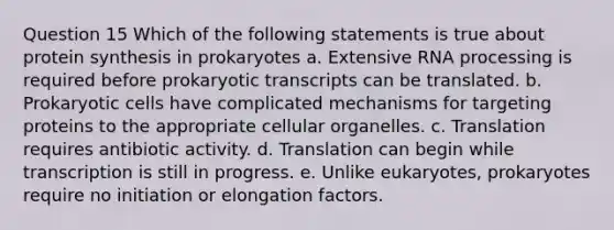 Question 15 Which of the following statements is true about protein synthesis in prokaryotes a. Extensive RNA processing is required before prokaryotic transcripts can be translated. b. Prokaryotic cells have complicated mechanisms for targeting proteins to the appropriate cellular organelles. c. Translation requires antibiotic activity. d. Translation can begin while transcription is still in progress. e. Unlike eukaryotes, prokaryotes require no initiation or elongation factors.