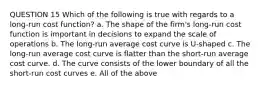 QUESTION 15 Which of the following is true with regards to a long-run cost function? a. The shape of the firm's long-run cost function is important in decisions to expand the scale of operations b. The long-run average cost curve is U-shaped c. The long-run average cost curve is flatter than the short-run average cost curve. d. The curve consists of the lower boundary of all the short-run cost curves e. All of the above