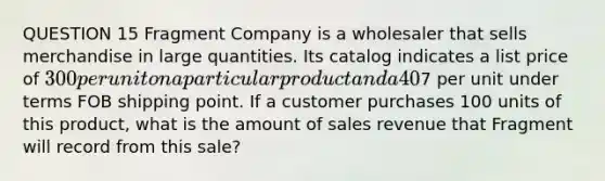 QUESTION 15 Fragment Company is a wholesaler that sells merchandise in large quantities. Its catalog indicates a list price of 300 per unit on a particular product and a 40% trade discount is offered for quantity purchases of 50 units or more. The cost of shipping the merchandise is7 per unit under terms FOB shipping point. If a customer purchases 100 units of this product, what is the amount of sales revenue that Fragment will record from this sale?