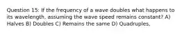 Question 15: If the frequency of a wave doubles what happens to its wavelength, assuming the wave speed remains constant? A) Halves B) Doubles C) Remains the same D) Quadruples,