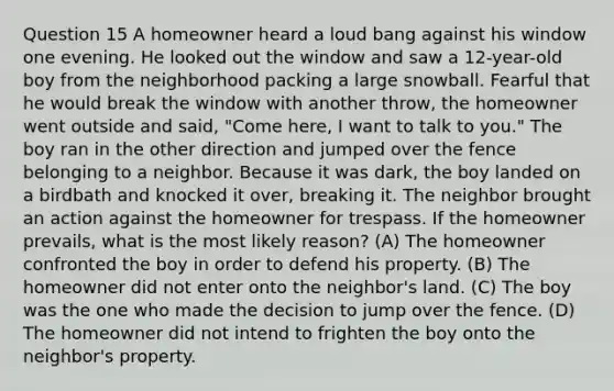 Question 15 A homeowner heard a loud bang against his window one evening. He looked out the window and saw a 12-year-old boy from the neighborhood packing a large snowball. Fearful that he would break the window with another throw, the homeowner went outside and said, "Come here, I want to talk to you." The boy ran in the other direction and jumped over the fence belonging to a neighbor. Because it was dark, the boy landed on a birdbath and knocked it over, breaking it. The neighbor brought an action against the homeowner for trespass. If the homeowner prevails, what is the most likely reason? (A) The homeowner confronted the boy in order to defend his property. (B) The homeowner did not enter onto the neighbor's land. (C) The boy was the one who made the decision to jump over the fence. (D) The homeowner did not intend to frighten the boy onto the neighbor's property.