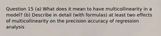 Question 15 (a) What does it mean to have multicollinearity in a model? (b) Describe in detail (with formulas) at least two effects of multicollinearity on the precision accuracy of regression analysis