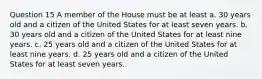 Question 15 A member of the House must be at least a. 30 years old and a citizen of the United States for at least seven years. b. 30 years old and a citizen of the United States for at least nine years. c. 25 years old and a citizen of the United States for at least nine years. d. 25 years old and a citizen of the United States for at least seven years.