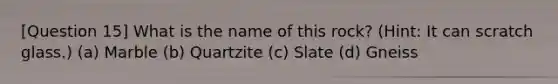 [Question 15] What is the name of this rock? (Hint: It can scratch glass.) (a) Marble (b) Quartzite (c) Slate (d) Gneiss