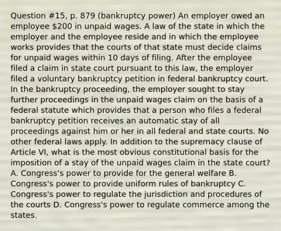 Question #15, p. 879 (bankruptcy power) An employer owed an employee 200 in unpaid wages. A law of the state in which the employer and the employee reside and in which the employee works provides that the courts of that state must decide claims for unpaid wages within 10 days of filing. After the employee filed a claim in state court pursuant to this law, the employer filed a voluntary bankruptcy petition in federal bankruptcy court. In the bankruptcy proceeding, the employer sought to stay further proceedings in the unpaid wages claim on the basis of a federal statute which provides that a person who files a federal bankruptcy petition receives an automatic stay of all proceedings against him or her in all federal and state courts. No other federal laws apply. In addition to the supremacy clause of Article VI, what is the most obvious constitutional basis for the imposition of a stay of the unpaid wages claim in the state court? A. Congress's power to provide for the general welfare B. Congress's power to provide uniform rules of bankruptcy C. Congress's power to regulate the jurisdiction and procedures of the courts D. Congress's power to regulate commerce among the states.