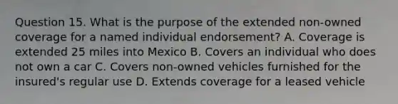 Question 15. What is the purpose of the extended non-owned coverage for a named individual endorsement? A. Coverage is extended 25 miles into Mexico B. Covers an individual who does not own a car C. Covers non-owned vehicles furnished for the insured's regular use D. Extends coverage for a leased vehicle