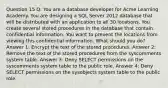 Question 15 Q: You are a database developer for Acme Learning Academy. You are designing a SQL Server 2012 database that will be distributed with an application to all 30 locations. You create several stored procedures in the database that contain confidential information. You want to prevent the locations from viewing this confidential information. What should you do? Answer 1: Encrypt the text of the stored procedures. Answer 2: Remove the text of the stored procedures from the syscomments system table. Answer 3: Deny SELECT permissions on the syscomments system table to the public role. Answer 4: Deny SELECT permissions on the sysobjects system table to the public role.