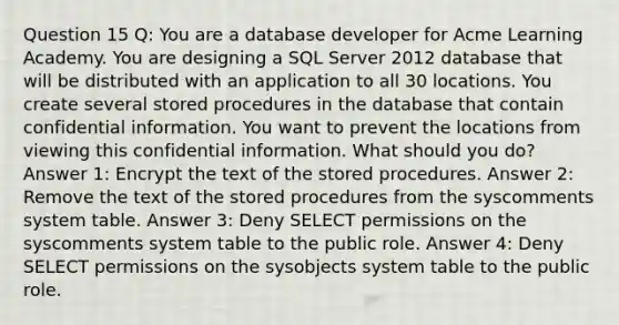 Question 15 Q: You are a database developer for Acme Learning Academy. You are designing a SQL Server 2012 database that will be distributed with an application to all 30 locations. You create several stored procedures in the database that contain confidential information. You want to prevent the locations from viewing this confidential information. What should you do? Answer 1: Encrypt the text of the stored procedures. Answer 2: Remove the text of the stored procedures from the syscomments system table. Answer 3: Deny SELECT permissions on the syscomments system table to the public role. Answer 4: Deny SELECT permissions on the sysobjects system table to the public role.