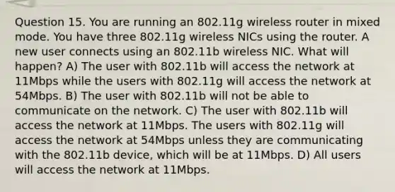 Question 15. You are running an 802.11g wireless router in mixed mode. You have three 802.11g wireless NICs using the router. A new user connects using an 802.11b wireless NIC. What will happen? A) The user with 802.11b will access the network at 11Mbps while the users with 802.11g will access the network at 54Mbps. B) The user with 802.11b will not be able to communicate on the network. C) The user with 802.11b will access the network at 11Mbps. The users with 802.11g will access the network at 54Mbps unless they are communicating with the 802.11b device, which will be at 11Mbps. D) All users will access the network at 11Mbps.