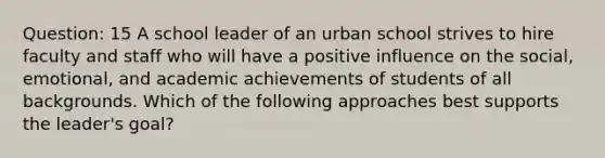 Question: 15 A school leader of an urban school strives to hire faculty and staff who will have a positive influence on the social, emotional, and academic achievements of students of all backgrounds. Which of the following approaches best supports the leader's goal?