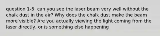 question 1-5: can you see the laser beam very well without the chalk dust in the air? Why does the chalk dust make the beam more visible? Are you actually viewing the light coming from the laser directly, or is something else happening