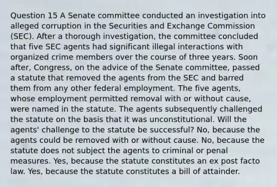 Question 15 A Senate committee conducted an investigation into alleged corruption in the Securities and Exchange Commission (SEC). After a thorough investigation, the committee concluded that five SEC agents had significant illegal interactions with organized crime members over the course of three years. Soon after, Congress, on the advice of the Senate committee, passed a statute that removed the agents from the SEC and barred them from any other federal employment. The five agents, whose employment permitted removal with or without cause, were named in the statute. The agents subsequently challenged the statute on the basis that it was unconstitutional. Will the agents' challenge to the statute be successful? No, because the agents could be removed with or without cause. No, because the statute does not subject the agents to criminal or penal measures. Yes, because the statute constitutes an ex post facto law. Yes, because the statute constitutes a bill of attainder.