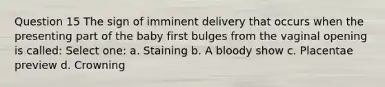 Question 15 The sign of imminent delivery that occurs when the presenting part of the baby first bulges from the vaginal opening is called: Select one: a. Staining b. A bloody show c. Placentae preview d. Crowning