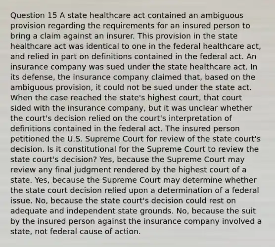 Question 15 A state healthcare act contained an ambiguous provision regarding the requirements for an insured person to bring a claim against an insurer. This provision in the state healthcare act was identical to one in the federal healthcare act, and relied in part on definitions contained in the federal act. An insurance company was sued under the state healthcare act. In its defense, the insurance company claimed that, based on the ambiguous provision, it could not be sued under the state act. When the case reached the state's highest court, that court sided with the insurance company, but it was unclear whether the court's decision relied on the court's interpretation of definitions contained in the federal act. The insured person petitioned the U.S. Supreme Court for review of the state court's decision. Is it constitutional for the Supreme Court to review the state court's decision? Yes, because the Supreme Court may review any final judgment rendered by the highest court of a state. Yes, because the Supreme Court may determine whether the state court decision relied upon a determination of a federal issue. No, because the state court's decision could rest on adequate and independent state grounds. No, because the suit by the insured person against the insurance company involved a state, not federal cause of action.