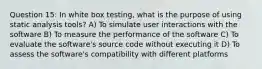 Question 15: In white box testing, what is the purpose of using static analysis tools? A) To simulate user interactions with the software B) To measure the performance of the software C) To evaluate the software's source code without executing it D) To assess the software's compatibility with different platforms