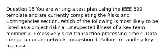 Question 15 You are writing a test plan using the IEEE 829 template and are currently completing the Risks and Contingencies section. Which of the following is most likely to be listed as a project risk? a. Unexpected illness of a key team member b. Excessively slow transaction-processing time c. Data corruption under network congestion d. Failure to handle a key use case