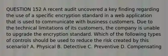 QUESTION 152 A recent audit uncovered a key finding regarding the use of a specific encryption standard in a web application that is used to communicate with business customers. Due to the technical limitations of its customers, the company is unable to upgrade the encryption standard. Which of the following types of controls should be used to reduce the risk created by this scenario? A. Physical B. Detective C. Preventive D. Compensating