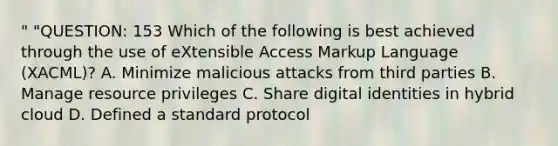 " "QUESTION: 153 Which of the following is best achieved through the use of eXtensible Access Markup Language (XACML)? A. Minimize malicious attacks from third parties B. Manage resource privileges C. Share digital identities in hybrid cloud D. Defined a standard protocol