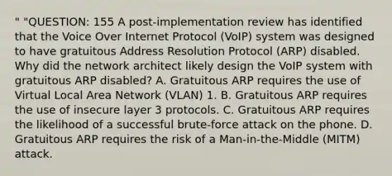 " "QUESTION: 155 A post-implementation review has identified that the Voice Over Internet Protocol (VoIP) system was designed to have gratuitous Address Resolution Protocol (ARP) disabled. Why did the network architect likely design the VoIP system with gratuitous ARP disabled? A. Gratuitous ARP requires the use of Virtual Local Area Network (VLAN) 1. B. Gratuitous ARP requires the use of insecure layer 3 protocols. C. Gratuitous ARP requires the likelihood of a successful brute-force attack on the phone. D. Gratuitous ARP requires the risk of a Man-in-the-Middle (MITM) attack.