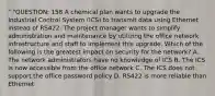 " "QUESTION: 158 A chemical plan wants to upgrade the Industrial Control System (ICS) to transmit data using Ethernet instead of RS422. The project manager wants to simplify administration and maintenance by utilizing the office network infrastructure and staff to implement this upgrade. Which of the following is the greatest impact on security for the network? A. The network administrators have no knowledge of ICS B. The ICS is now accessible from the office network C. The ICS does not support the office password policy D. RS422 is more reliable than Ethernet