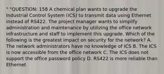 " "QUESTION: 158 A chemical plan wants to upgrade the Industrial Control System (ICS) to transmit data using Ethernet instead of RS422. The project manager wants to simplify administration and maintenance by utilizing the office network infrastructure and staff to implement this upgrade. Which of the following is the greatest impact on security for the network? A. The network administrators have no knowledge of ICS B. The ICS is now accessible from the office network C. The ICS does not support the office password policy D. RS422 is more reliable than Ethernet