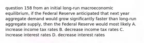 question 158 from an initial long-run macroeconomic equilibrium, if the Federal Reserve anticipated that next year aggregate demand would grow significantly faster than long-run aggregate supply, then the Federal Reserve would most likely A. increase income tax rates B. decrease income tax rates C. increase interest rates D. decrease interest rates