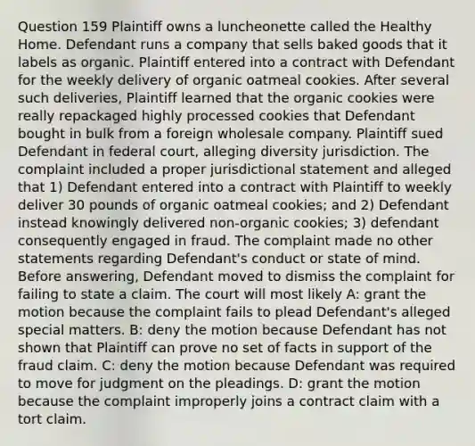 Question 159 Plaintiff owns a luncheonette called the Healthy Home. Defendant runs a company that sells baked goods that it labels as organic. Plaintiff entered into a contract with Defendant for the weekly delivery of organic oatmeal cookies. After several such deliveries, Plaintiff learned that the organic cookies were really repackaged highly processed cookies that Defendant bought in bulk from a foreign wholesale company. Plaintiff sued Defendant in federal court, alleging diversity jurisdiction. The complaint included a proper jurisdictional statement and alleged that 1) Defendant entered into a contract with Plaintiff to weekly deliver 30 pounds of organic oatmeal cookies; and 2) Defendant instead knowingly delivered non-organic cookies; 3) defendant consequently engaged in fraud. The complaint made no other statements regarding Defendant's conduct or state of mind. Before answering, Defendant moved to dismiss the complaint for failing to state a claim. The court will most likely A: grant the motion because the complaint fails to plead Defendant's alleged special matters. B: deny the motion because Defendant has not shown that Plaintiff can prove no set of facts in support of the fraud claim. C: deny the motion because Defendant was required to move for judgment on the pleadings. D: grant the motion because the complaint improperly joins a contract claim with a tort claim.