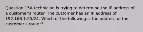 Question 15A technician is trying to determine the IP address of a customer's router. The customer has an IP address of 192.168.1.55/24. Which of the following is the address of the customer's router?