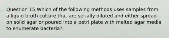 Question 15:Which of the following methods uses samples from a liquid broth culture that are serially diluted and either spread on solid agar or poured into a petri plate with melted agar media to enumerate bacteria?