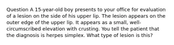 Question A 15-year-old boy presents to your office for evaluation of a lesion on the side of his upper lip. The lesion appears on the outer edge of the upper lip. It appears as a small, well-circumscribed elevation with crusting. You tell the patient that the diagnosis is herpes simplex. What type of lesion is this?