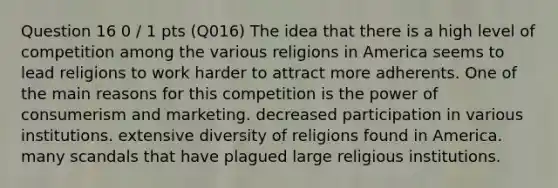 Question 16 0 / 1 pts (Q016) The idea that there is a high level of competition among the various religions in America seems to lead religions to work harder to attract more adherents. One of the main reasons for this competition is the power of consumerism and marketing. decreased participation in various institutions. extensive diversity of religions found in America. many scandals that have plagued large religious institutions.