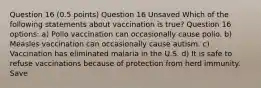 Question 16 (0.5 points) Question 16 Unsaved Which of the following statements about vaccination is true? Question 16 options: a) Polio vaccination can occasionally cause polio. b) Measles vaccination can occasionally cause autism. c) Vaccination has eliminated malaria in the U.S. d) It is safe to refuse vaccinations because of protection from herd immunity. Save