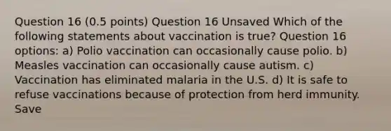 Question 16 (0.5 points) Question 16 Unsaved Which of the following statements about vaccination is true? Question 16 options: a) Polio vaccination can occasionally cause polio. b) Measles vaccination can occasionally cause autism. c) Vaccination has eliminated malaria in the U.S. d) It is safe to refuse vaccinations because of protection from herd immunity. Save