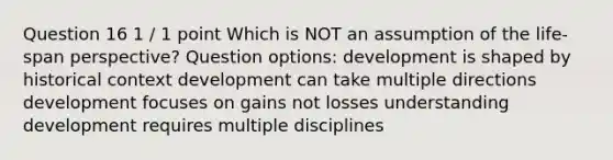 Question 16 1 / 1 point Which is NOT an assumption of the life-span perspective? Question options: development is shaped by historical context development can take multiple directions development focuses on gains not losses understanding development requires multiple disciplines