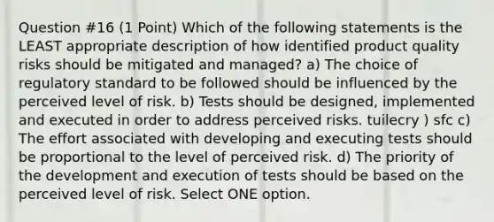 Question #16 (1 Point) Which of the following statements is the LEAST appropriate description of how identified product quality risks should be mitigated and managed? a) The choice of regulatory standard to be followed should be influenced by the perceived level of risk. b) Tests should be designed, implemented and executed in order to address perceived risks. tuilecry ) sfc c) The effort associated with developing and executing tests should be proportional to the level of perceived risk. d) The priority of the development and execution of tests should be based on the perceived level of risk. Select ONE option.